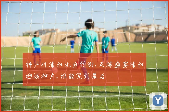 神户对浦和比分预测,足球盛宴浦和迎战神户,谁能笑到最后