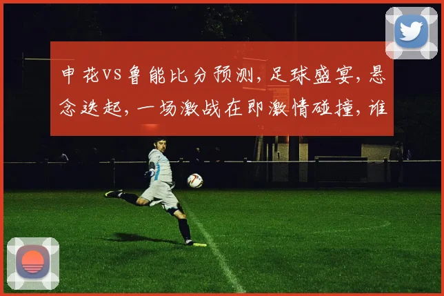 申花vs鲁能比分预测,足球盛宴,悬念迭起,一场激战在即激情碰撞,谁主沉浮