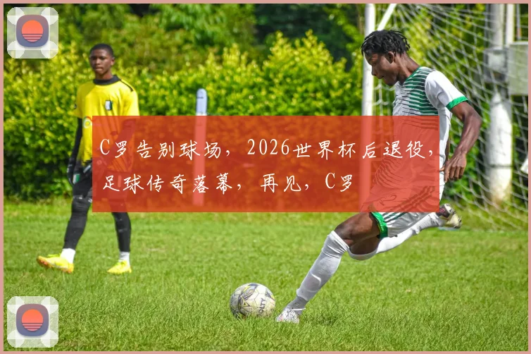 C罗告别球场，2026世界杯后退役，足球传奇落幕，再见，C罗