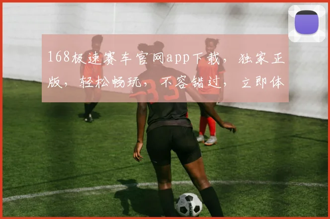 168极速赛车官网app下载，独家正版，轻松畅玩，不容错过，立即体验